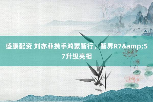 盛鹏配资 刘亦菲携手鸿蒙智行，智界R7&S7升级亮相