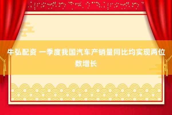 牛弘配资 一季度我国汽车产销量同比均实现两位数增长