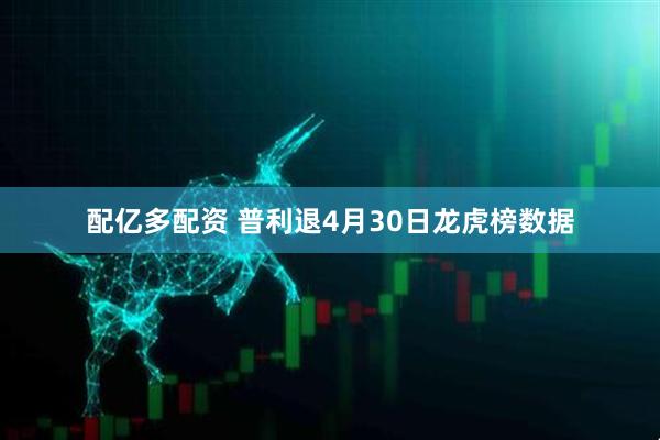 配亿多配资 普利退4月30日龙虎榜数据