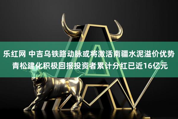 乐红网 中吉乌铁路动脉或将激活南疆水泥溢价优势 青松建化积极回报投资者累计分红已近16亿元