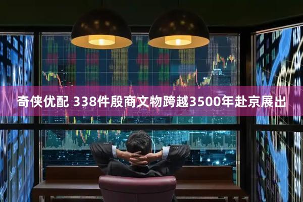 奇侠优配 338件殷商文物跨越3500年赴京展出
