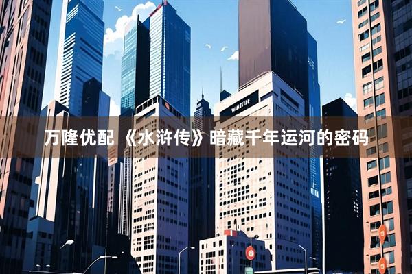 万隆优配 《水浒传》暗藏千年运河的密码
