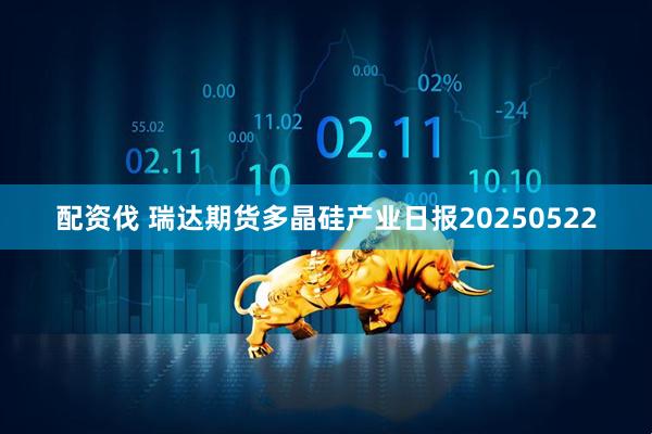 配资伐 瑞达期货多晶硅产业日报20250522