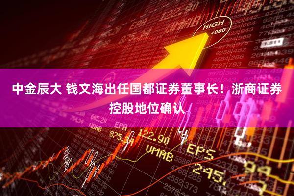 中金辰大 钱文海出任国都证券董事长！浙商证券控股地位确认