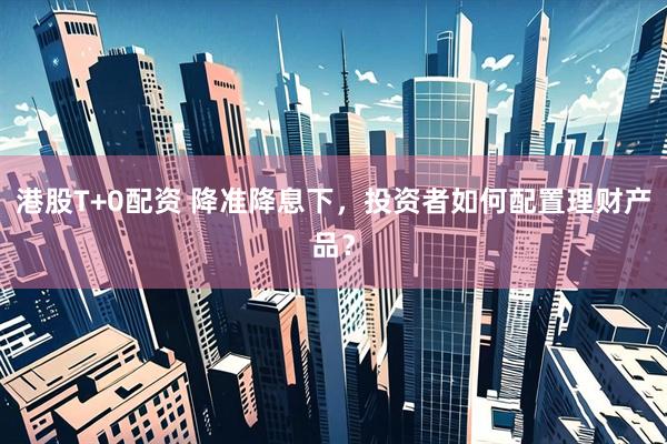 港股T+0配资 降准降息下，投资者如何配置理财产品？