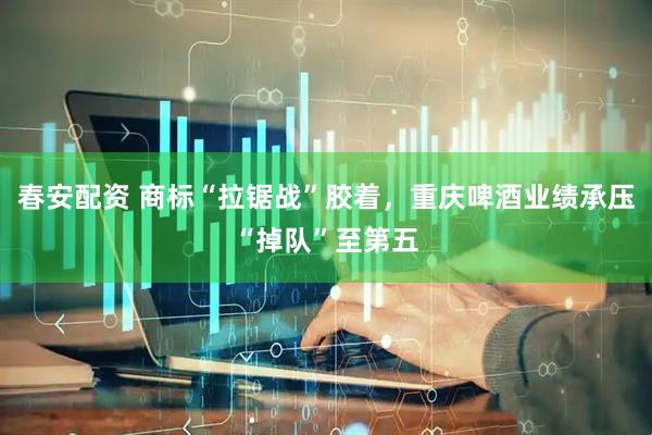 春安配资 商标“拉锯战”胶着，重庆啤酒业绩承压“掉队”至第五