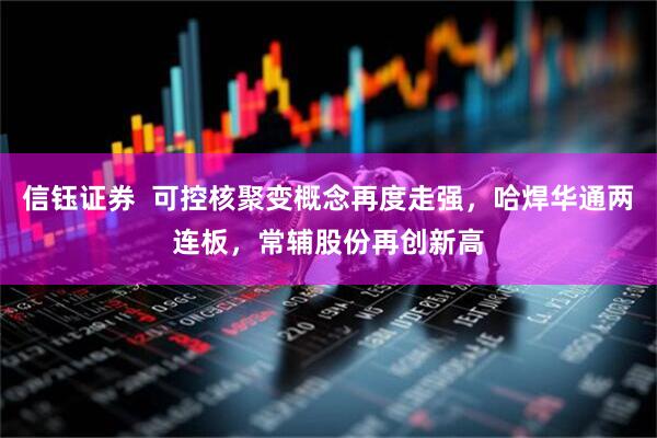 信钰证券  可控核聚变概念再度走强，哈焊华通两连板，常辅股份再创新高