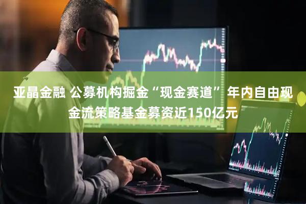 亚晶金融 公募机构掘金“现金赛道” 年内自由现金流策略基金募资近150亿元