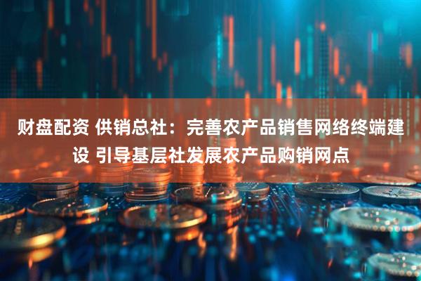 财盘配资 供销总社：完善农产品销售网络终端建设 引导基层社发展农产品购销网点