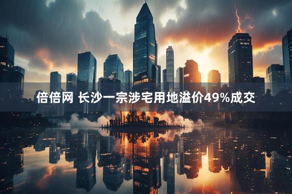 倍倍网 长沙一宗涉宅用地溢价49%成交