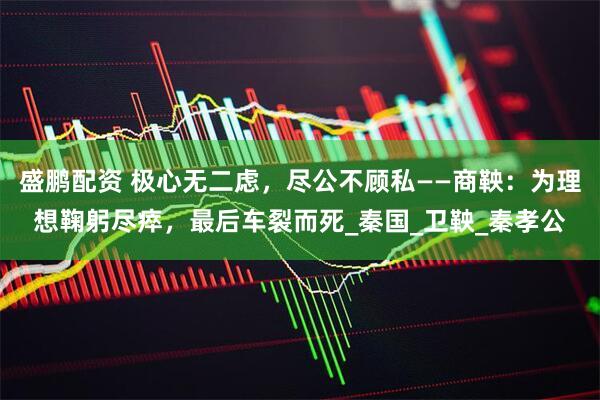 盛鹏配资 极心无二虑，尽公不顾私——商鞅：为理想鞠躬尽瘁，最后车裂而死_秦国_卫鞅_秦孝公