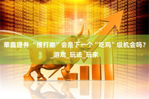 華鑫證券 “搜打撤”会是下一个“吃鸡”级机会吗？_游戏_玩法_玩家