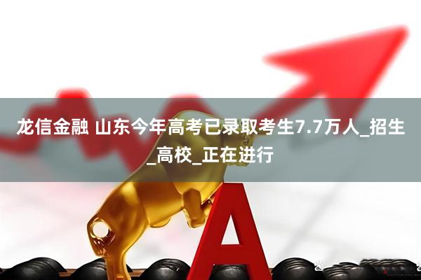 龙信金融 山东今年高考已录取考生7.7万人_招生_高校_正在进行
