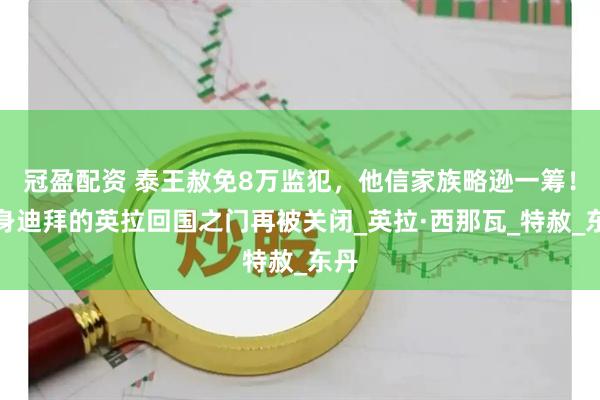 冠盈配资 泰王赦免8万监犯，他信家族略逊一筹！栖身迪拜的英拉回国之门再被关闭_英拉·西那瓦_特赦_东丹
