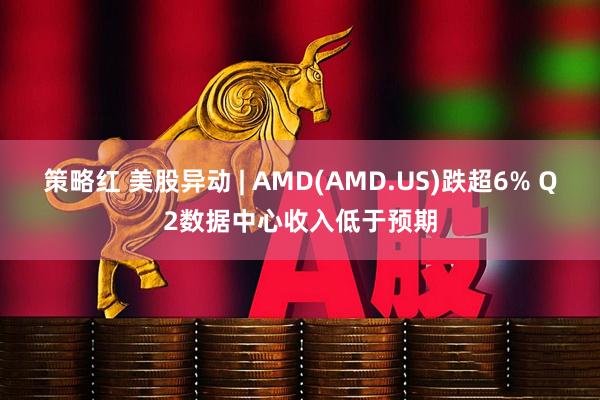 策略红 美股异动 | AMD(AMD.US)跌超6% Q2数据中心收入低于预期