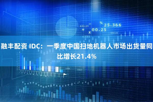 融丰配资 IDC：一季度中国扫地机器人市场出货量同比增长21.4%