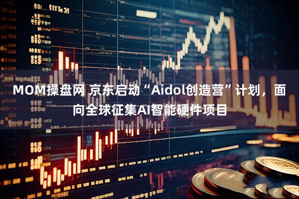 MOM操盘网 京东启动“Aidol创造营”计划，面向全球征集AI智能硬件项目